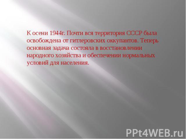 К осени 1944г. Почти вся территория СССР была освобождена от гитлеровских оккупантов. Теперь основная задача состояла в восстановлении народного хозяйства и обеспечении нормальных условий для населения.