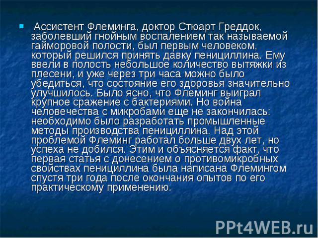  Ассистент Флеминга, доктор Стюарт Греддок, заболевший гнойным воспалением так называемой гайморовой полости, был первым человеком, который решился принять давку пенициллина. Ему ввели в полость небольшое количество вытяжки из плесени, и уже через т…