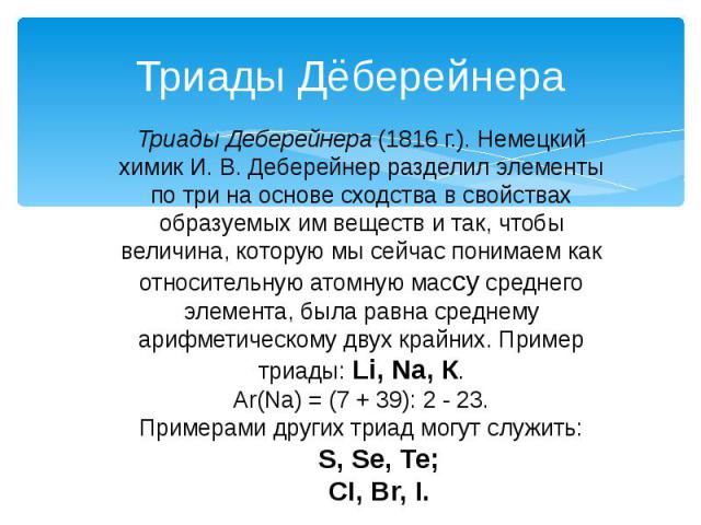 Триады Дёберейнера Триады Деберейнера (1816 г.). Немецкий химик И. В. Деберейнер разделил элементы по три на основе сходства в свойствах образуемых им веществ и так, чтобы величина, которую мы сейчас понимаем как относительную атомную массу среднего…