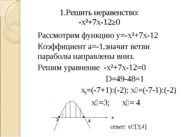 1.Решить неравенство:-х²+7х-12≥0 Рассмотрим функцию у=-х²+7х-12Коэффициент а=-1,значит ветви параболы направлены вниз.Решим уравнение -х²+7х-12=0 D=49-48=1 х₁=(-7+1):(-2); х₂=(-7-1):(-2) х₁=3; х₂= 4 ответ: хЄ[3;4]