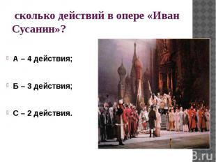 сколько действий в опере «Иван Сусанин»?А – 4 действия;Б – 3 действия;С – 2 дейс