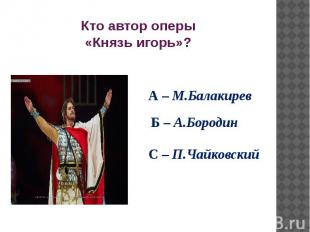 Кто автор оперы «Князь игорь»? А – М.Балакирев Б – А.Бородин С – П.Чайковский