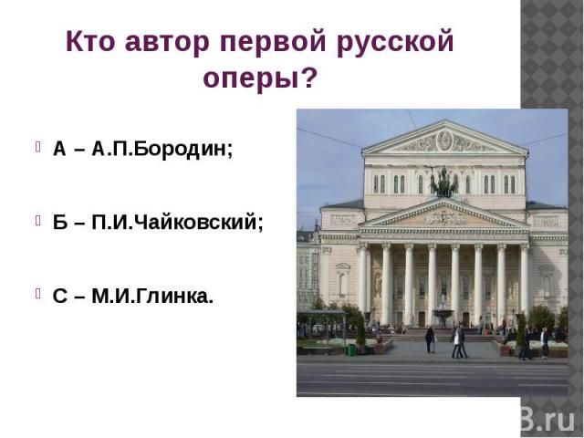Кто автор первой русской оперы?А – А.П.Бородин;Б – П.И.Чайковский;С – М.И.Глинка.
