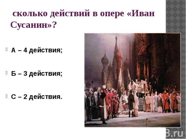 сколько действий в опере «Иван Сусанин»?А – 4 действия;Б – 3 действия;С – 2 действия.