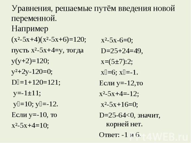 Уравнения, решаемые путём введения новой переменной.Например (х²-5х+4)(х²-5х+6)=120; пусть х²-5х+4=у, тогда у(у+2)=120; у²+2у-120=0; D₁=1+120=121; у=-1±11; у₁=10; у₂=-12. Если у=-10, то х²-5х+4=10; х²-5х-6=0; D=25+24=49, х=(5±7):2; х₁=6; х₂=-1.Если …