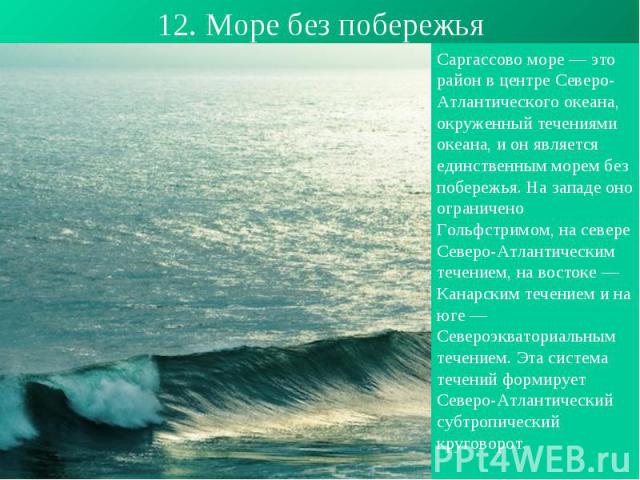 12. Море без побережья Саргассово море — это район в центре Северо-Атлантического океана, окруженный течениями океана, и он является единственным морем без побережья. На западе оно ограничено Гольфстримом, на севере Северо-Атлантическим течением, на…