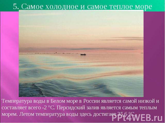 5. Самое холодное и самое теплое море Температура воды в Белом море в России является самой низкой и составляет всего -2 °C. Персидский залив является самым теплым морем. Летом температура воды здесь достигает 35,6 °C. 