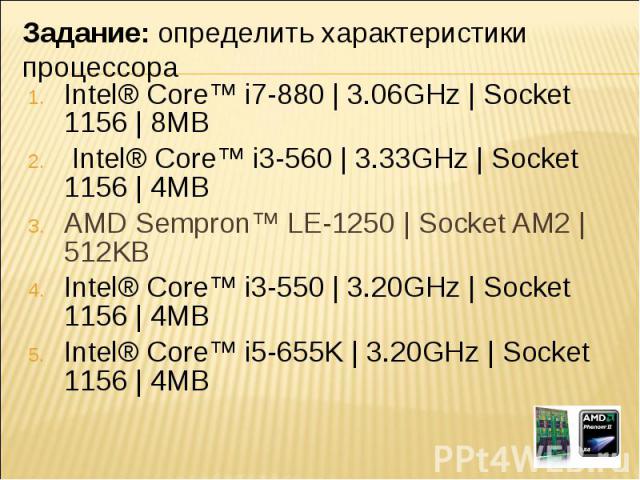 Intel® Core™ i7-880 | 3.06GHz | Socket 1156 | 8MB Intel® Core™ i3-560 | 3.33GHz | Socket 1156 | 4MB AMD Sempron™ LE-1250 | Socket AM2 | 512KBIntel® Core™ i3-550 | 3.20GHz | Socket 1156 | 4MB  Intel® Core™ i5-655K | 3.20GHz | Socket 1156 | 4MB Задани…