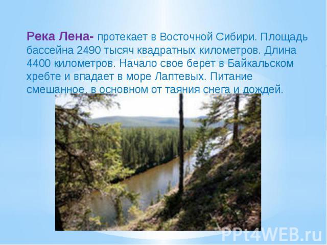 Река Лена- протекает в Восточной Сибири. Площадь бассейна 2490 тысяч квадратных километров. Длина 4400 километров. Начало свое берет в Байкальском хребте и впадает в море Лаптевых. Питание смешанное, в основном от таяния снега и дождей.
