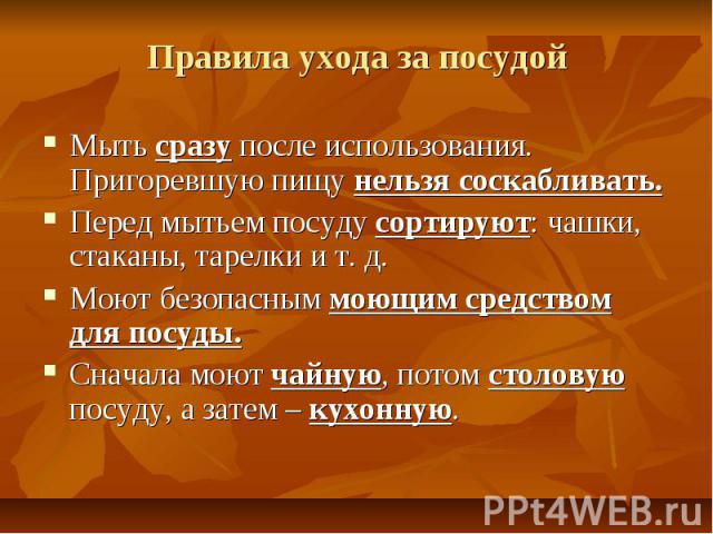 Правила ухода за посудой Мыть сразу после использования. Пригоревшую пищу нельзя соскабливать.Перед мытьем посуду сортируют: чашки, стаканы, тарелки и т. д.Моют безопасным моющим средством для посуды.Сначала моют чайную, потом столовую посуду, а зат…