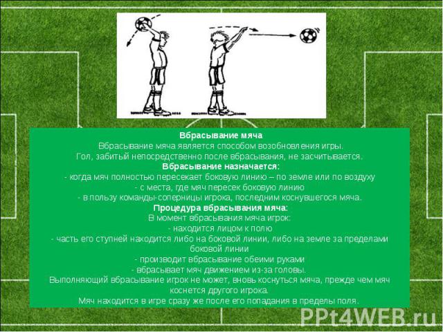 Вбрасывание мяча Вбрасывание мяча является способом возобновления игры.Гол, забитый непосредственно после вбрасывания, не засчитывается. Вбрасывание назначается:- когда мяч полностью пересекает боковую линию – по земле или по воздуху- с места, где м…
