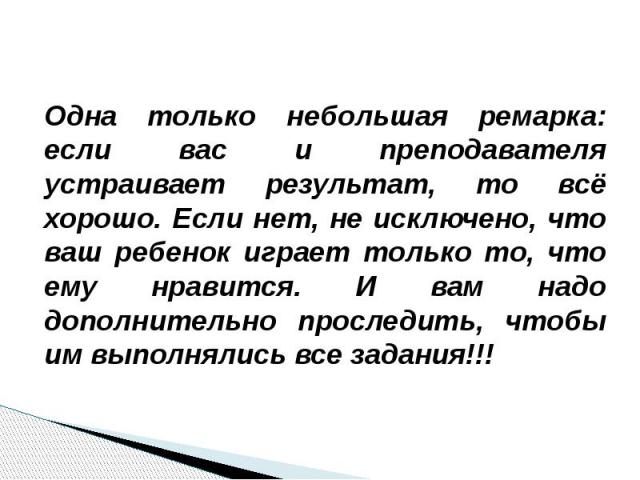 Одна только небольшая ремарка: если вас и преподавателя устраивает результат, то всё хорошо. Если нет, не исключено, что ваш ребенок играет только то, что ему нравится. И вам надо дополнительно проследить, чтобы им выполнялись все задания!!!