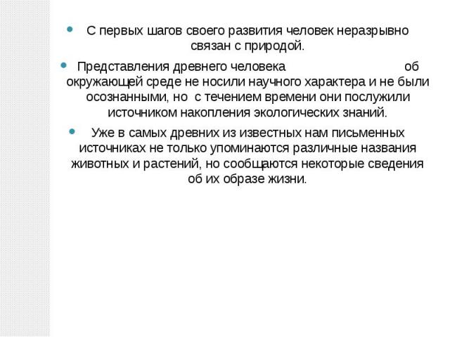 С первых шагов своего развития человек неразрывно связан с природой.Представления древнего человека об окружающей среде не носили научного характера и не были осознанными, но с течением времени они послужили источником накопления экологических знани…