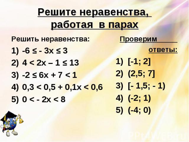 Решите неравенства, работая в парах Решить неравенства:-6 ≤ - 3х ≤ 34 < 2х – 1 ≤ 13-2 ≤ 6х + 7 < 1 0,3 < 0,5 + 0,1х < 0,60 < - 2х < 8 Проверим ответы:1) [-1; 2]2) (2,5; 7] 3) [- 1,5; - 1)4) (-2; 1)5) (-4; 0)