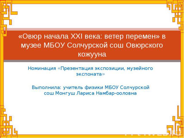 «Овюр начала XXI века: ветер перемен» в музее МБОУ Солчурской сош Овюрского кожууна Номинация «Презентация экспозиции, музейного экспоната»Выполнила: учитель физики МБОУ Солчурской сош Монгуш Лариса Намбар-ооловна