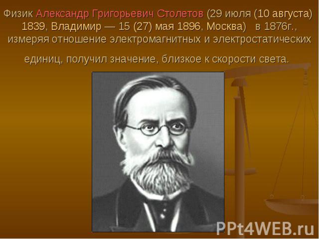 Физик Александр Григорьевич Столетов (29 июля (10 августа) 1839, Владимир — 15 (27) мая 1896, Москва)  в 1876г., измеряя отношение электромагнитных и электростатических единиц, получил значение, близкое к скорости света.