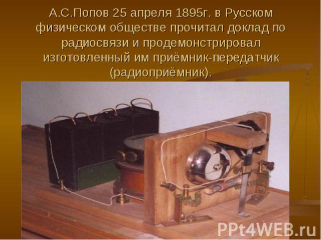 А.С.Попов 25 апреля 1895г. в Русском физическом обществе прочитал доклад по радиосвязи и продемонстрировал изготовленный им приёмник-передатчик (радиоприёмник).