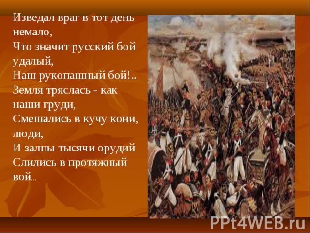 Изведал враг в тот день немало,Что значит русский бой удалый,Наш рукопашный бой!..Земля тряслась - как наши груди,Смешались в кучу кони, люди,И залпы тысячи орудийСлились в протяжный вой...