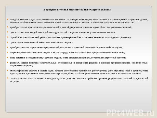 В процессе изучения обществознания учащиеся должны:овладеть навыком получать и критически осмысливать социальную информацию, анализировать, систематизировать полученные данные; освоить способы познавательной, коммуникативной, практической деятельнос…