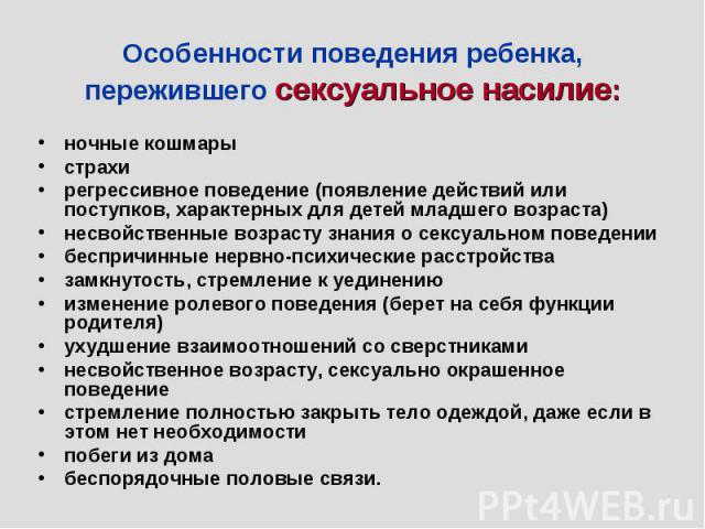 Особенности поведения ребенка, пережившего сексуальное насилие: ночные кошмарыстрахирегрессивное поведение (появление действий или поступков, характерных для детей младшего возраста)несвойственные возрасту знания о сексуальном поведениибеспричинные …