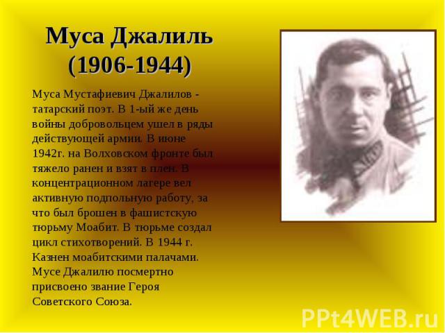 Муса Джалиль (1906-1944) Муса Мустафиевич Джалилов - татарский поэт. В 1-ый же день войны добровольцем ушел в ряды действующей армии. В июне 1942г. на Волховском фронте был тяжело ранен и взят в плен. В концентрационном лагере вел активную подпольну…