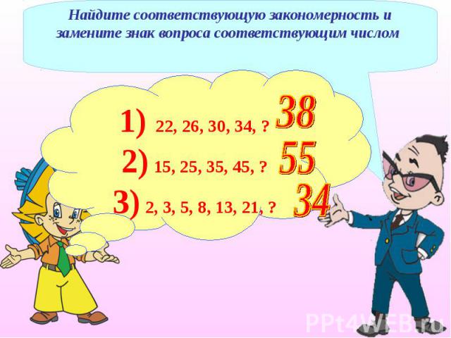 Найдите соответствующую закономерность и замените знак вопроса соответствующим числом 1) 22, 26, 30, 34, ?2) 15, 25, 35, 45, ? 3) 2, 3, 5, 8, 13, 21, ?