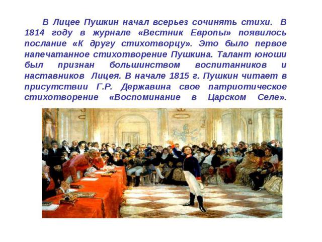 В Лицее Пушкин начал всерьез сочинять стихи. В 1814 году в журнале «Вестник Европы» появилось послание «К другу стихотворцу». Это было первое напечатанное стихотворение Пушкина. Талант юноши был признан большинством воспитанников и наставников Лицея…