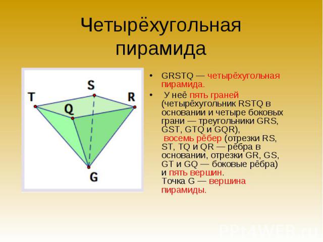 Четырёхугольная пирамида GRSTQ — четырёхугольная пирамида. У неё пять граней (четырёхугольник RSTQ в основании и четыре боковых грани — треугольники GRS, GST, GTQ и GQR), восемь рёбер (отрезки RS, ST, TQ и QR — рёбра в основании, отрезки GR, GS, GT …