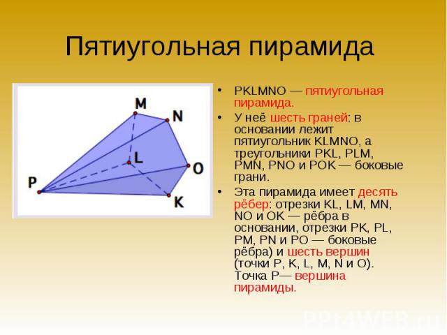 Пятиугольная пирамида PKLMNO — пятиугольная пирамида. У неё шесть граней: в основании лежит пятиугольник KLMNO, а треугольники PKL, PLM, PMN, PNO и POK — боковые грани. Эта пирамида имеет десять рёбер: отрезки KL, LM, MN, NO и OK — рёбра в основании…