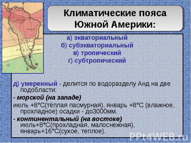 Климатические пояса Южной Америки: а) экваториальныйб) субэкваториальныйв) тропическийг) субтропическийд) умеренный - делится по водоразделу Анд на две подобласти:- морской (на западе) июль +8°C(тёплая пасмурная), январь +8°C (влажное, прохладное) о…