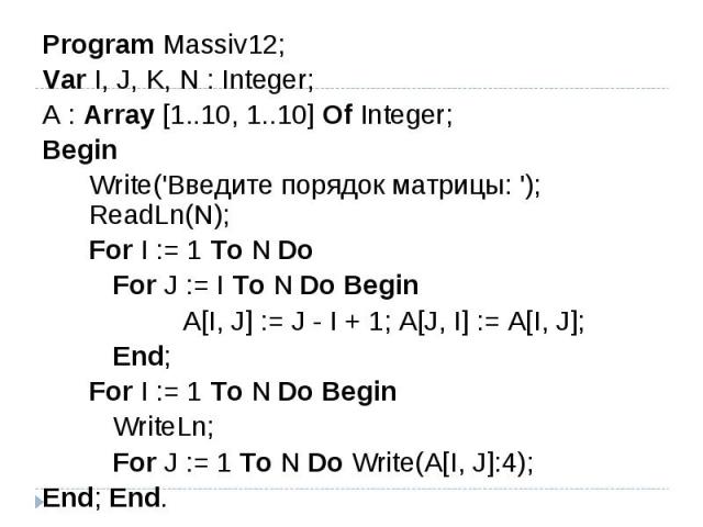 Program Massiv12;Var I, J, K, N : Integer; A : Array [1..10, 1..10] Of Integer; Begin Write('Введите порядок матрицы: '); ReadLn(N); For I := 1 To N Do For J := I To N Do Begin A[I, J] := J - I + 1; A[J, I] := A[I, J]; End; For I := 1 To N Do Begin …