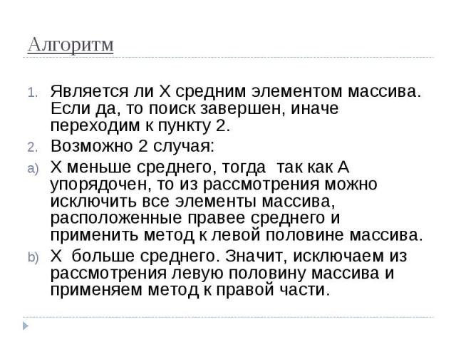 Алгоритм Является ли Х средним элементом массива. Если да, то поиск завершен, иначе переходим к пункту 2.Возможно 2 случая:Х меньше среднего, тогда так как А упорядочен, то из рассмотрения можно исключить все элементы массива, расположенные правее с…