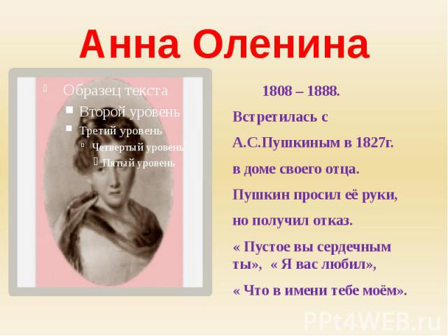 Анна Оленина 1808 – 1888.Встретилась сА.С.Пушкиным в 1827г.в доме своего отца.Пушкин просил её руки, но получил отказ.« Пустое вы сердечным ты», « Я вас любил»,« Что в имени тебе моём».
