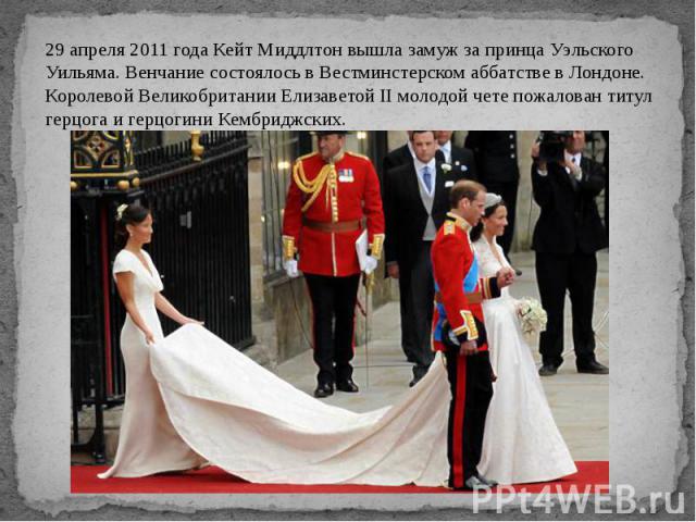 29 апреля 2011 года Кейт Миддлтон вышла замуж за принца Уэльского Уильяма. Венчание состоялось в Вестминстерском аббатстве в Лондоне. Королевой Великобритании Елизаветой II молодой чете пожалован титул герцога и герцогини Кембриджских.