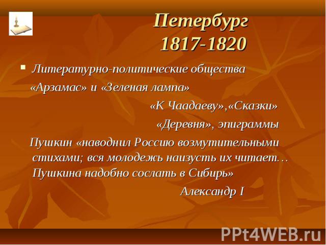 Петербург 1817-1820 Литературно-политические общества «Арзамас» и «Зеленая лампа» «К Чаадаеву»,«Сказки» «Деревня», эпиграммы Пушкин «наводнил Россию возмутительными стихами; вся молодежь наизусть их читает…Пушкина надобно сослать в Сибирь» Александр I