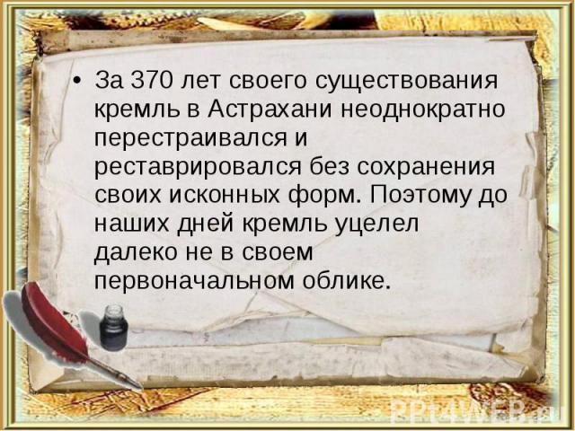 За 370 лет своего существования кремль в Астрахани неоднократно перестраивался и реставрировался без сохранения своих исконных форм. Поэтому до наших дней кремль уцелел далеко не в своем первоначальном облике.