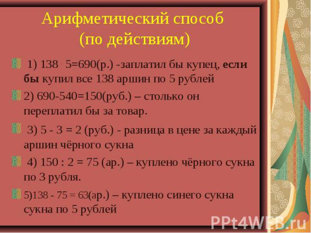 Арифметический способ (по действиям) 1) 138 . 5=690(р.) -заплатил бы купец, если бы купил все 138 аршин по 5 рублей 2) 690-540=150(руб.) – столько он переплатил бы за товар. 3) 5 - 3 = 2 (руб.) - разница в цене за каждый аршин чёрного сукна 4) 150 :…