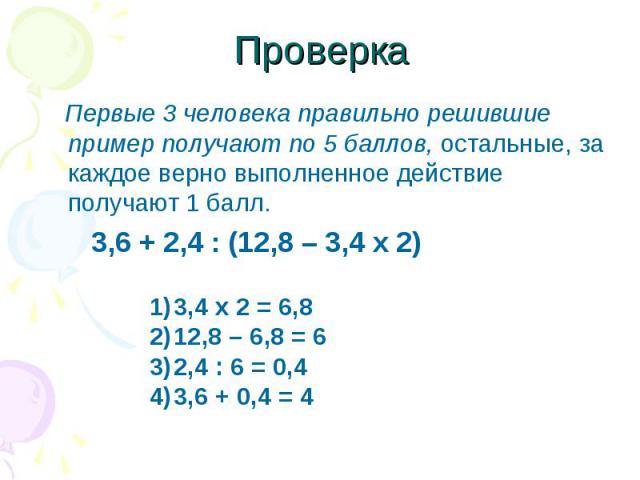 Проверка Первые 3 человека правильно решившие пример получают по 5 баллов, остальные, за каждое верно выполненное действие получают 1 балл. 3,6 + 2,4 : (12,8 – 3,4 х 2) 3,4 х 2 = 6,812,8 – 6,8 = 62,4 : 6 = 0,43,6 + 0,4 = 4