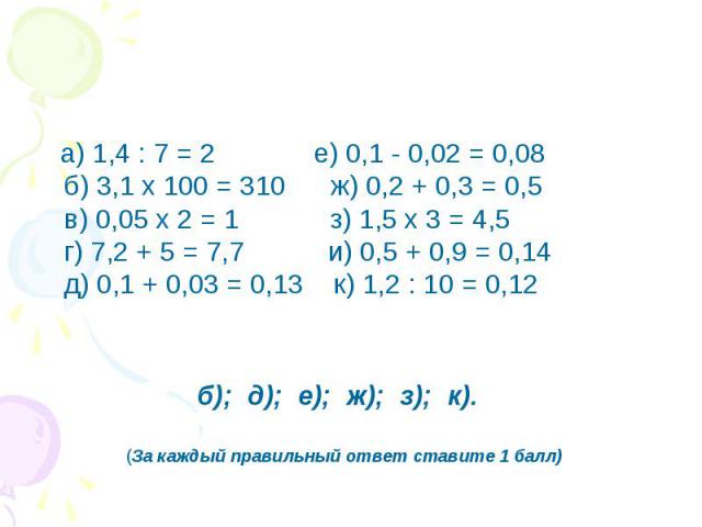а) 1,4 : 7 = 2          е) 0,1 - 0,02 = 0,08б) 3,1 х 100 = 310      ж) 0,2 + 0,3 = 0,5в) 0,05 х 2 = 1         з) 1,5 х 3 = 4,5г) 7,2 + 5 = 7,7          и) 0,5 + 0,9 = 0,14д) 0,1 + 0,03 = 0,13   к) 1,2 : 10 = 0,12 б); д); е); ж); з); к). (За каждый п…