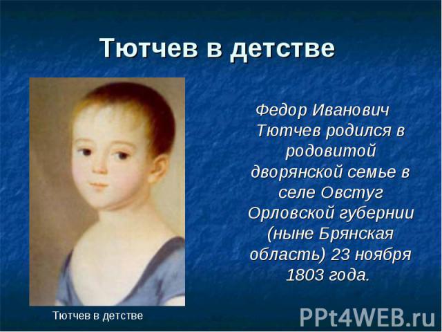 Тютчев в детстве Федор Иванович Тютчев родился в родовитой дворянской семье в селе Овстуг Орловской губернии (ныне Брянская область) 23 ноября 1803 года. Тютчев в детстве