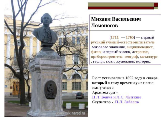 Михаил Васильевич Ломоносов  (1711  — 1765) — первый русский учёный-естествоиспытатель мирового значения, энциклопедист,  физик и первый химик, астроном, приборостроитель, географ, металлург, геолог, поэт, ,художник, историк. Бюст установлен в 1892 …