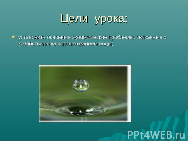 Цели урока:установить основные экологические проблемы, связанные с хозяйственным использованием воды;