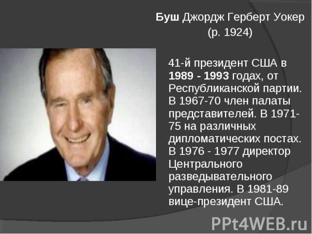 Буш Джордж Герберт Уокер (р. 1924) 41-й президент США в 1989 - 1993 годах, от Республиканской партии. В 1967-70 член палаты представителей. В 1971-75 на различных дипломатических постах. В 1976 - 1977 директор Центрального разведывательного управлен…