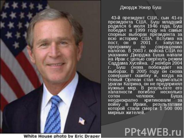 Джордж Уокер Буш 43-й президент США, сын 41-го президента США. Буш младший родился 6 июля 1946 года. Буш победил в 1999 году на самых спорных выборах президента за всю историю США. Вступив на пост, он в 2001 г. запустил программу по сокращению налог…