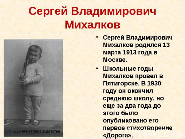 Сергей Владимирович Михалков Сергей Владимирович Михалков родился 13 марта 1913 года в Москве. Школьные годы Михалков провел в Пятигорске. В 1930 году он окончил среднюю школу, но еще за два года до этого было опубликовано его первое стихотворение «…