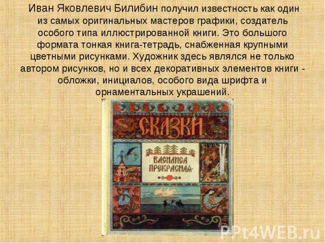 Иван Яковлевич Билибин получил известность как один из самых оригинальных мастеров графики, создатель особого типа иллюстрированной книги. Это большого формата тонкая книга-тетрадь, снабженная крупными цветными рисунками. Художник здесь являлся не т…
