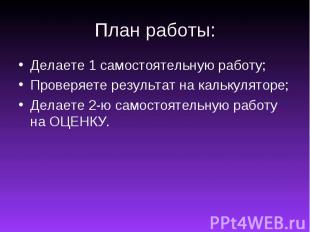 План работы:Делаете 1 самостоятельную работу;Проверяете результат на калькулятор