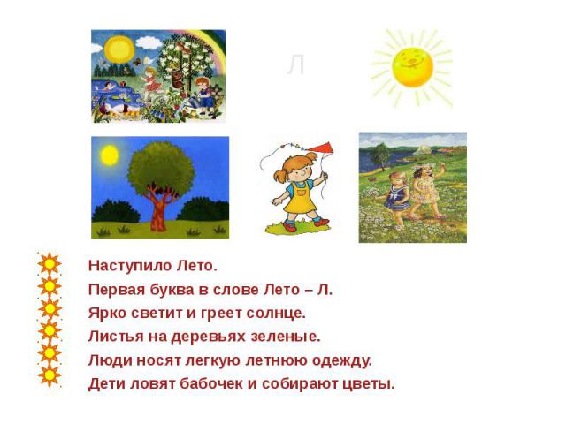 Наступило Лето.Первая буква в слове Лето – Л.Ярко светит и греет солнце.Листья на деревьях зеленые.Люди носят легкую летнюю одежду.Дети ловят бабочек и собирают цветы.