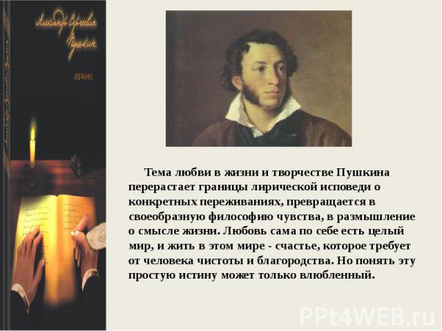 Тема любви в жизни и творчестве Пушкина перерастает границы лирической исповеди о конкретных переживаниях, превращается в своеобразную философию чувства, в размышление о смысле жизни. Любовь сама по себе есть целый мир, и жить в этом мире - счастье,…