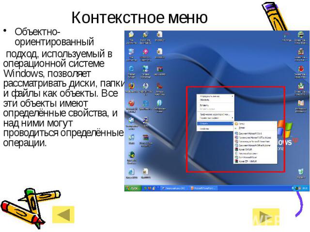 Контекстное менюОбъектно-ориентированный подход, используемый в операционной системе Windows, позволяет рассматривать диски, папки и файлы как объекты. Все эти объекты имеют определённые свойства, и над ними могут проводиться определённые операции.